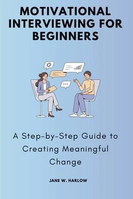Motivational Interviewing for Beginners: A Step-by-Step Guide to Creating Meaningful Change